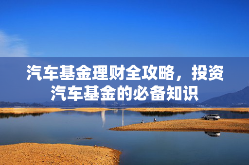 汽车基金理财全攻略，投资汽车基金的必备知识