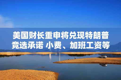 美国财长重申将兑现特朗普竞选承诺 小费、加班工资等将免税