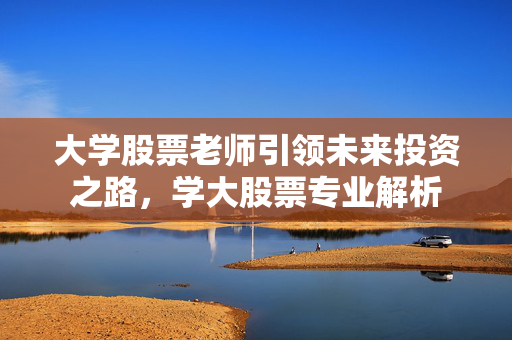 大学股票老师引领未来投资之路，学大股票专业解析