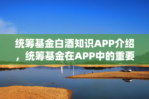 统筹基金白酒知识APP介绍，统筹基金在APP中的重要作用