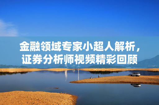 金融领域专家小超人解析，证券分析师视频精彩回顾