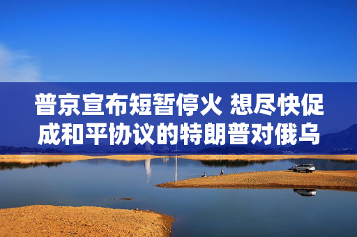 普京宣布短暂停火 想尽快促成和平协议的特朗普对俄乌“越发沮丧”