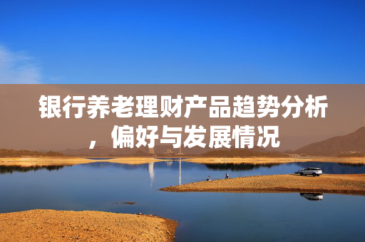 银行养老理财产品趋势分析，偏好与发展情况