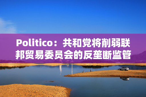 Politico：共和党将削弱联邦贸易委员会的反垄断监管权力