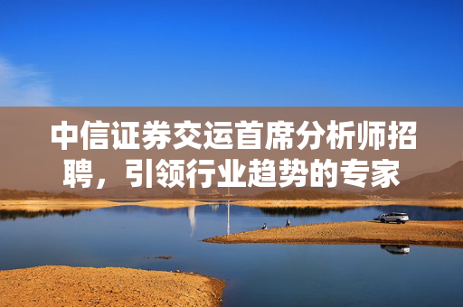 中信证券交运首席分析师招聘，引领行业趋势的专家
