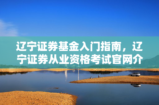 辽宁证券基金入门指南，辽宁证券从业资格考试官网介绍