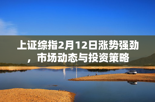 上证综指2月12日涨势强劲，市场动态与投资策略