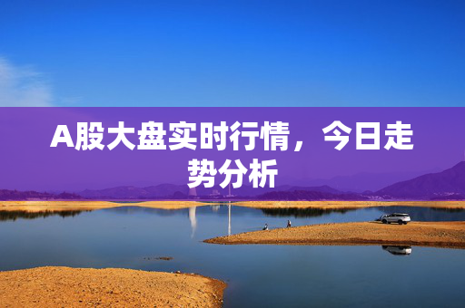 A股大盘实时行情，今日走势分析