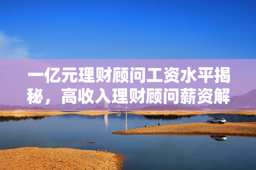 一亿元理财顾问工资水平揭秘，高收入理财顾问薪资解析