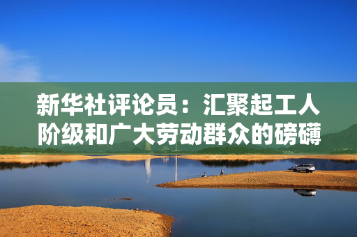 新华社评论员：汇聚起工人阶级和广大劳动群众的磅礴力量
