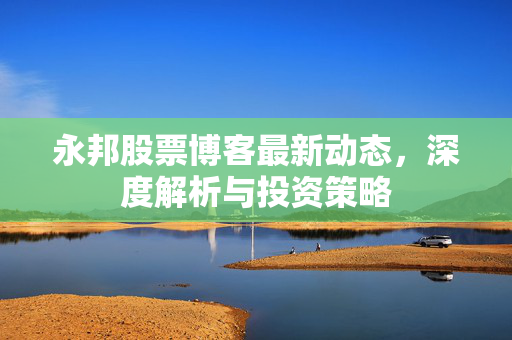 永邦股票博客最新动态，深度解析与投资策略