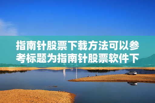 指南针股票下载方法可以参考标题为指南针股票软件下载步骤