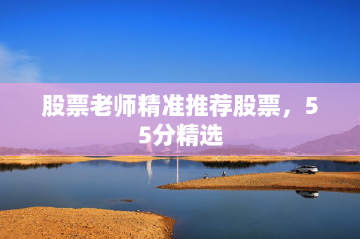 股票老师精准推荐股票，55分精选