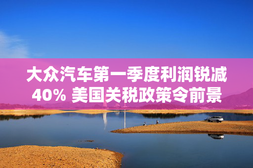 大众汽车第一季度利润锐减40% 美国关税政策令前景蒙上阴影