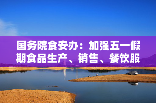 国务院食安办：加强五一假期食品生产、销售、餐饮服务环节监管