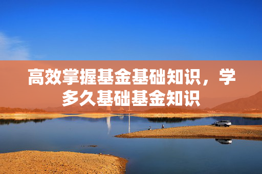 高效掌握基金基础知识，学多久基础基金知识