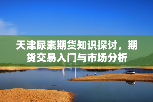 天津尿素期货知识探讨，期货交易入门与市场分析