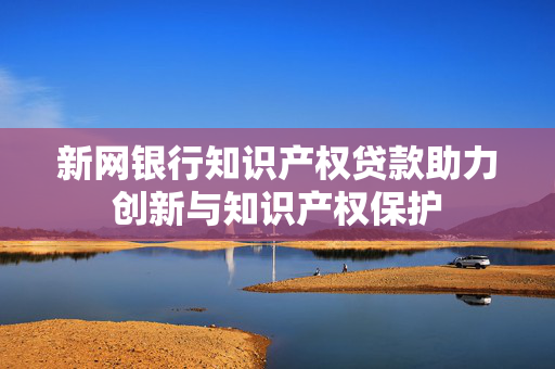 新网银行知识产权贷款助力创新与知识产权保护