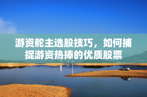 游资舵主选股技巧，如何捕捉游资热捧的优质股票