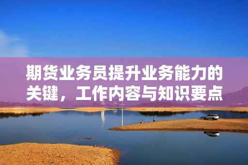 期货业务员提升业务能力的关键，工作内容与知识要点