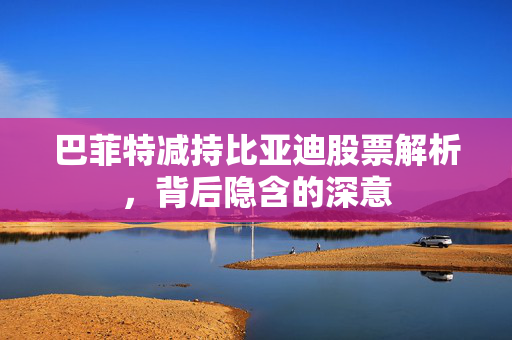 巴菲特减持比亚迪股票解析，背后隐含的深意