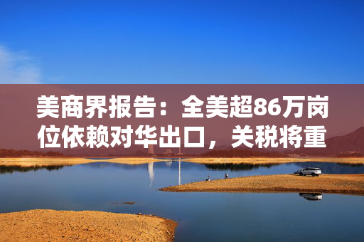 美商界报告：全美超86万岗位依赖对华出口，关税将重创美国出口商
