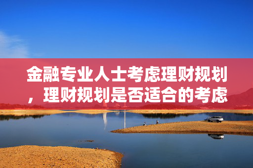 金融专业人士考虑理财规划，理财规划是否适合的考虑因素