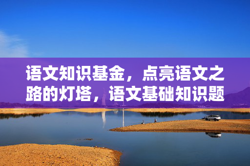 语文知识基金，点亮语文之路的灯塔，语文基础知识题库及答案
