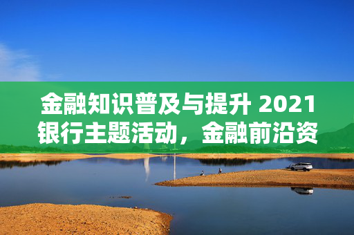 金融知识普及与提升 2021银行主题活动，金融前沿资讯分享