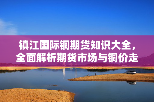 镇江国际铜期货知识大全，全面解析期货市场与铜价走势