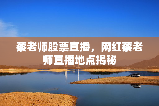 蔡老师股票直播，网红蔡老师直播地点揭秘