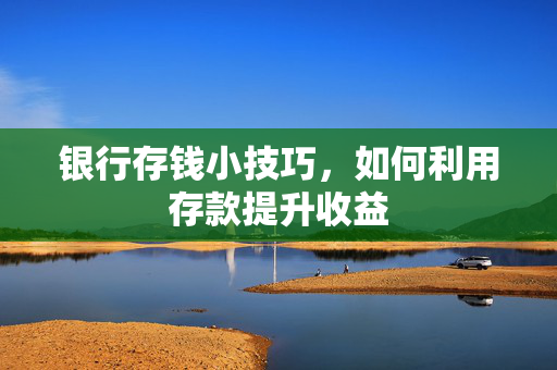 银行存钱小技巧，如何利用存款提升收益