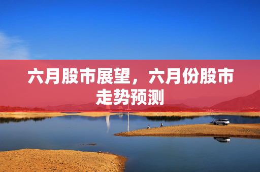 六月股市展望，六月份股市走势预测