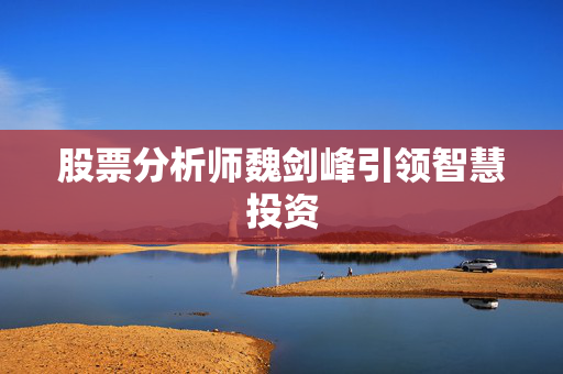 股票分析师魏剑峰引领智慧投资