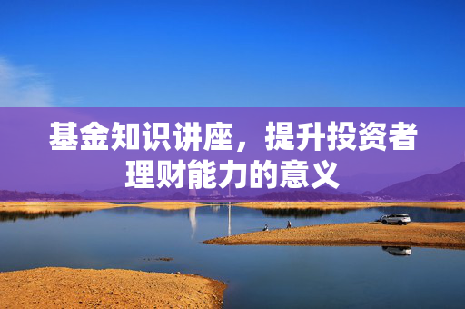 基金知识讲座，提升投资者理财能力的意义