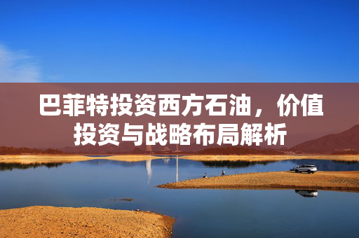 巴菲特投资西方石油，价值投资与战略布局解析