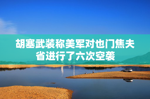 胡塞武装称美军对也门焦夫省进行了六次空袭