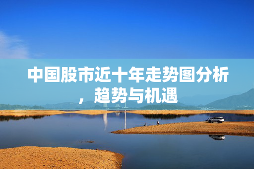中国股市近十年走势图分析，趋势与机遇
