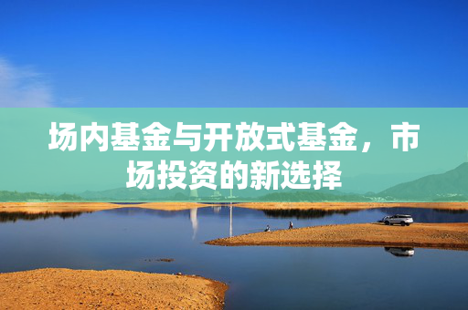 场内基金与开放式基金，市场投资的新选择