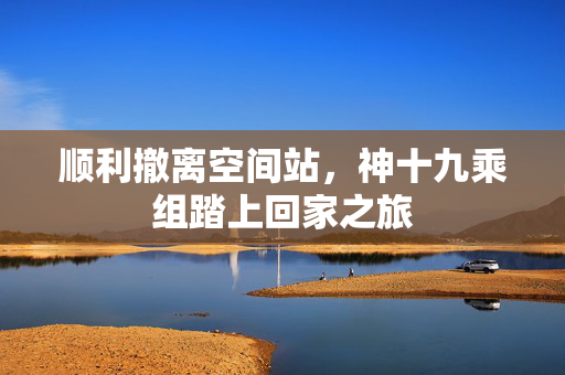 顺利撤离空间站，神十九乘组踏上回家之旅