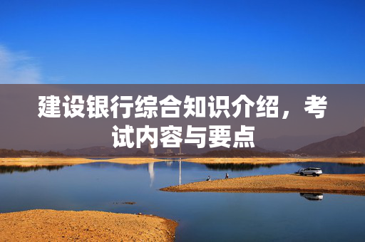 建设银行综合知识介绍，考试内容与要点