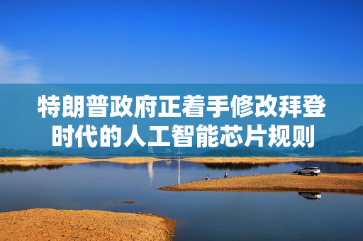 特朗普政府正着手修改拜登时代的人工智能芯片规则