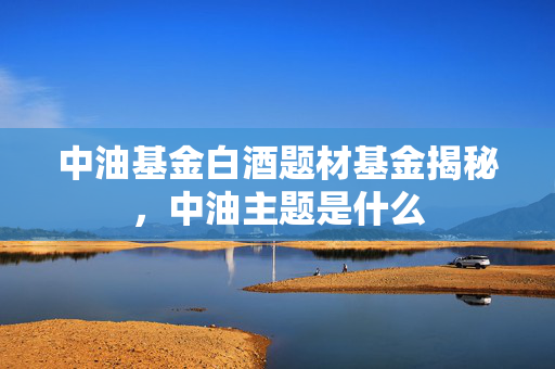 中油基金白酒题材基金揭秘，中油主题是什么