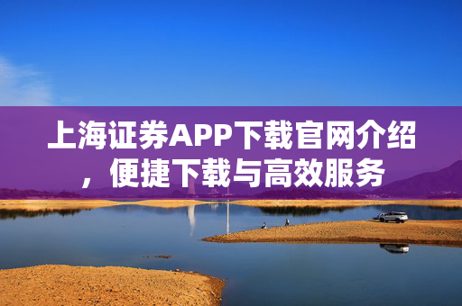 上海证券APP下载官网介绍，便捷下载与高效服务