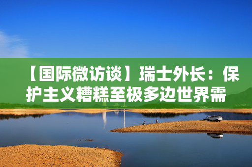 【国际微访谈】瑞士外长：保护主义糟糕至极多边世界需要中国带来的生机与活力