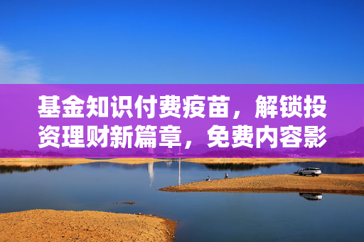 基金知识付费疫苗，解锁投资理财新篇章，免费内容影响分析