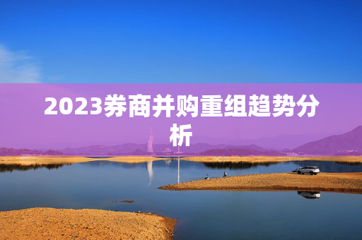 2023券商并购重组趋势分析