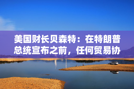 美国财长贝森特：在特朗普总统宣布之前，任何贸易协议都不能算作完成