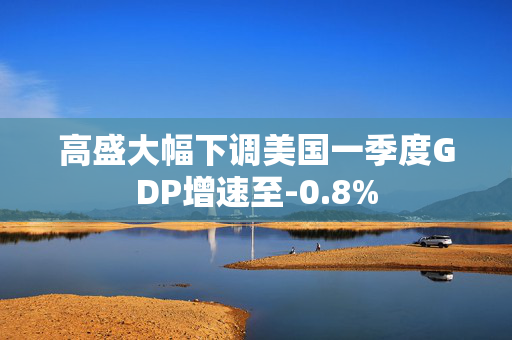 高盛大幅下调美国一季度GDP增速至-0.8%