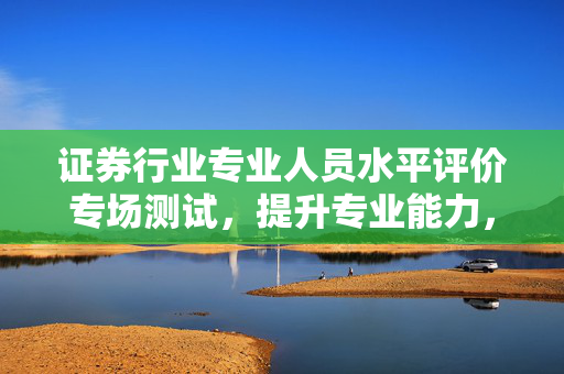 证券行业专业人员水平评价专场测试，提升专业能力，助力职业发展